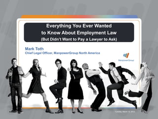 Everything You Ever Wanted to Know About Employment Law




                                    Everything You Ever Wanted
                                  to Know About Employment Law
                                  (But Didn’t Want to Pay a Lawyer to Ask)

                 Mark Toth
                 Chief Legal Officer, ManpowerGroup North America




                                                                               Tuesday, March 13, 2012
ManpowerGroup | Tuesday, March 13, 2012                                                                         1
 