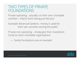 © COPYRIGHT ALL RIGHTS RESERVED 2013 ABILA
TWO TYPES OF PRIVATE
FOUNDATIONS
Private operating – actually run their own charitable
activities – they’re fund raising just like you!
Example: Botanical Gardens– money is used for
their own activities serving the public
Private non-operating – simply give their investment
funds to other charitable organizations
Family foundations are an example
 