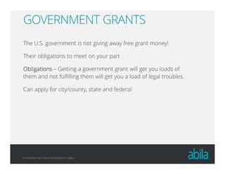© COPYRIGHT ALL RIGHTS RESERVED 2013 ABILA
GOVERNMENT GRANTS
The U.S. government is not giving away free grant money!
Their obligations to meet on your part
ObligationsObligationsObligationsObligations – Getting a government grant will get you loads of
them and not fulfilling them will get you a load of legal troubles.
Can apply for city/county, state and federal
 