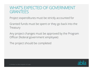 © COPYRIGHT ALL RIGHTS RESERVED 2013 ABILA
WHAT’S EXPECTED OF GOVERNMENT
GRANTEES
Project expenditures must be strictly accounted for
Granted funds must be spent or they go back into the
Treasury
Any project changes must be approved by the Program
Officer (federal government employee)
The project should be completed
 