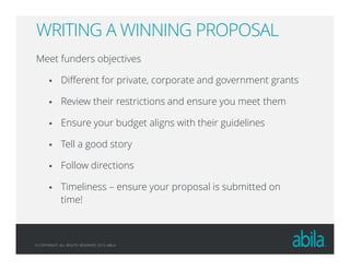 © COPYRIGHT ALL RIGHTS RESERVED 2013 ABILA
WRITING A WINNING PROPOSAL
Meet funders objectives
Different for private, corporate and government grants
Review their restrictions and ensure you meet them
Ensure your budget aligns with their guidelines
Tell a good story
Follow directions
Timeliness – ensure your proposal is submitted on
time!
 