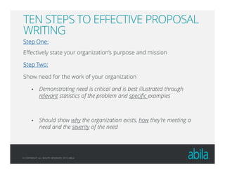 © COPYRIGHT ALL RIGHTS RESERVED 2013 ABILA
TEN STEPS TO EFFECTIVE PROPOSAL
WRITING
Step One:Step One:Step One:Step One:
Effectively state your organization’s purpose and mission
Step Two:Step Two:Step Two:Step Two:
Show need for the work of your organization
Demonstrating need is critical and is best illustrated through
relevant statistics of the problem and specific examples
Should show why the organization exists, how they’re meeting a
need and the severity of the need
 