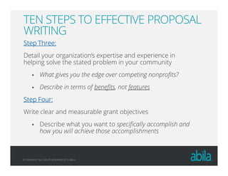 © COPYRIGHT ALL RIGHTS RESERVED 2013 ABILA
TEN STEPS TO EFFECTIVE PROPOSAL
WRITING
Step Three:Step Three:Step Three:Step Three:
Detail your organization’s expertise and experience in
helping solve the stated problem in your community
What gives you the edge over competing nonprofits?
Describe in terms of benefits, not features
Step Four:Step Four:Step Four:Step Four:
Write clear and measurable grant objectives
Describe what you want to specifically accomplish and
how you will achieve those accomplishments
 