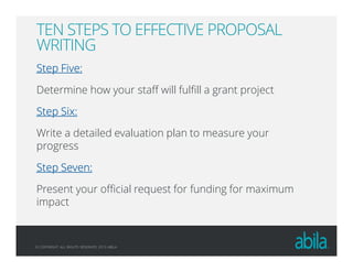 © COPYRIGHT ALL RIGHTS RESERVED 2013 ABILA
TEN STEPS TO EFFECTIVE PROPOSAL
WRITING
Step Five:Step Five:Step Five:Step Five:
Determine how your staff will fulfill a grant project
Step Six:Step Six:Step Six:Step Six:
Write a detailed evaluation plan to measure your
progress
Step Seven:Step Seven:Step Seven:Step Seven:
Present your official request for funding for maximum
impact
 