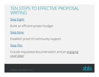 © COPYRIGHT ALL RIGHTS RESERVED 2013 ABILA
TEN STEPS TO EFFECTIVE PROPOSAL
WRITING
Step Eight:Step Eight:Step Eight:Step Eight:
Build an efficient project budget
Step Nine:Step Nine:Step Nine:Step Nine:
Establish proof of community support
Step Ten:Step Ten:Step Ten:Step Ten:
Include requested documentation and an engaging
cover letter
 