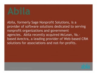 © COPYRIGHT ALL RIGHTS RESERVED 2013 ABILA
Abila
Abila, formerly Sage Nonprofit Solutions, is a
provider of software solutions dedicated to serving
nonprofit organizations and government
agencies. Abila recently acquired McLean, Va.-
based Avectra, a leading provider of Web-based CRM
solutions for associations and not-for-profits.
 