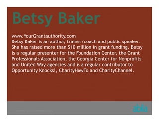 © COPYRIGHT ALL RIGHTS RESERVED 2013 ABILA
Betsy Baker
www.YourGrantauthority.com
Betsy Baker is an author, trainer/coach and public speaker.
She has raised more than $10 million in grant funding. Betsy
is a regular presenter for the Foundation Center, the Grant
Professionals Association, the Georgia Center for Nonprofits
and United Way agencies and is a regular contributor to
Opportunity Knocks!, CharityHowTo and CharityChannel.
 