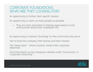 © COPYRIGHT ALL RIGHTS RESERVED 2013 ABILA
CORPORATE FOUNDATIONS
WHAT ARE THEY LOOKING FOR?
An opportunity to further their specific mission
An opportunity to reach as many people as possible
They are most interested in helping organizations in the
communities where their employees live
An opportunity to impress “branding” on the community they serve
Get to know the company, their brands and their interest
The “sweet spot” – where society’s needs meet corporate
objectives
Find information on the company’s website under “community” or
“corporate citizenship”
 