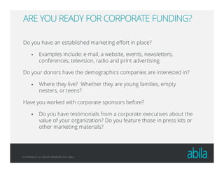 © COPYRIGHT ALL RIGHTS RESERVED 2013 ABILA
ARE YOU READY FOR CORPORATE FUNDING?
Do you have an established marketing effort in place?
Examples include: e-mail, a website, events, newsletters,
conferences, television, radio and print advertising
Do your donors have the demographics companies are interested in?
Where they live? Whether they are young families, empty
nesters, or teens?
Have you worked with corporate sponsors before?
Do you have testimonials from a corporate executives about the
value of your organization? Do you feature those in press kits or
other marketing materials?
 