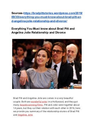 Sources-​https://bradpittstories.wordpress.com/2019/
09/30/everything-you-must-know-about-brad-pitt-an
d-angelina-jolie-relationship-and-divorce/
Everything You Must know about Brad Pitt and
Angelina Jolie Relationship and Divorce
 
Brad Pitt and Angelina Jolie are comes in a very beautiful 
couple. Both are ​wonderful actor​ in a Hollywood, and they got 
many ​Awards-winning Films.​ Pitt and Jolie were together about 
14 years, but they cut their relation with each other in 2016, here 
we provide you summary of the relationship stories of Brad Pitt 
and ​Angelina Jolie​. 
 