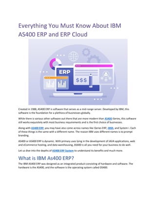 Everything You Must Know About IBM
AS400 ERP and ERP Cloud
Created in 1988, AS400 ERP is software that serves as a mid-range server. Developed by IBM, this
software is the foundation for a plethora of businesses globally.
While there is various other software out there that are more modern than AS400 iSeries, this software
still works exquisitely with most business requirements and is the first choice of businesses.
Along with AS400 ERP, you may have also come across names like iSeries ERP, IBMi, and System i. Each
of these things is the same with a different name. The reason IBM uses different names is to prompt
branding.
AS400 or AS400 ERP is dynamic. With primary uses lying in the development of JAVA applications, web
and eCommerce hosting, and data warehousing, AS400 is all you need for your business to do well.
Let us dive into the depths of AS400 ERP System to understand its benefits and much more.
What is IBM As400 ERP?
The IBM AS400 ERP was designed as an integrated product consisting of hardware and software. The
hardware is the AS400, and the software is the operating system called OS400.
 