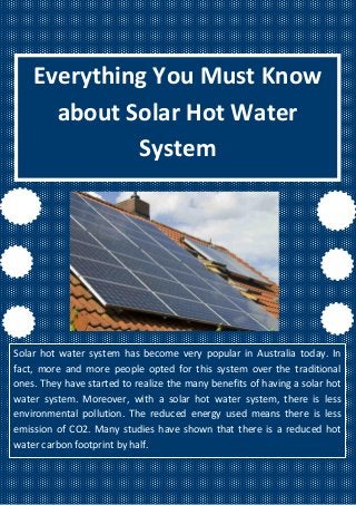 Everything You Must Know
about Solar Hot Water
System
Solar hot water system has become very popular in Australia today. In
fact, more and more people opted for this system over the traditional
ones. They have started to realize the many benefits of having a solar hot
water system. Moreover, with a solar hot water system, there is less
environmental pollution. The reduced energy used means there is less
emission of CO2. Many studies have shown that there is a reduced hot
water carbon footprint by half.
 