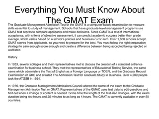Everything You Must Know About
The GMAT ExamThe Graduate Management Admission Test or the GMAT is a computer-based examination to measure
skills essential to study of management. Schools that have graduate-level management programs use
GMAT test scores to compare applicants and make decisions. Since GMAT is a test of international
acceptance, with criteria of objective assessment, it can predict academic success better than grade
average, which varies based on a school’s policies and business curriculum. Over 1,600 schools accept
GMAT scores from applicants, so you need to prepare for the best. You must follow the right preparation
strategy to earn enough score enough and create a difference between being accepted being rejected or
waitlisted.
History
In 1953, several colleges and their representatives met to discuss the creation of a standard entrance
examination for business school. They met the representatives of Educational Testing Service, the same
name which administers the Test of English as a Foreign Language or TOEFL and the Graduate Record
Examination or GRE and created The Admission Test for Graduate Study in Business. Over 4,200 people
took the ATGSB in 1954.
In 1976, the Graduate Management Admissions Council altered the name of the exam to the Graduate
Management Admission Test or GMAT. Representatives of the GMAC uses test data to edit questions and
find out when a change of content is needed. Some time the length of the test also changes, with the exam
duration being two hours and 25 minutes to as long as 4 hours. The GMAT is currently available in over 80
countries.
 