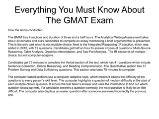 Everything You Must Know About
The GMAT Exam
How the test is conducted
The GMAT has 4 sections and duration of three and a half hours. The Analytical Writing Assessment takes
about 30 minutes and asks candidates to complete an essay mentioning a brief argument that is presented.
This is the only part which is not multiple-choice. Next is the Integrated Reasoning (IR) section, which was
added in 2012, with 12 questions. Candidates get half an hour to answer 4 types of questions: Multi-Source
Reasoning, Table Analysis, Graphics Interpretation, and Two-Part Analysis. The IR section is of multiple-
choice, but not computer-adaptive.
Candidates get 75 minutes to complete the Verbal section of the test, which has 41 questions which include
Sentence Correction, Critical Reasoning, and Reading Comprehension. The Quantitative section has 37
Problem Solving and Data Sufficiency questions. This section also lasts 75 minutes to complete.
The computer-based sections use a computer-adaptive style, which means it adapts the difficulty of the
questions to every person’s skill level. The computer highlights a question of medium difficulty at the start of
each multiple-choice question. It scores the test taker’s answer and uses the information to find out which
question to pop up next. If a candidate answers a question correctly, the next question is likely to be little
difficult. The computer also displays an easier question after someone answered incorrectly the previous
one.
 