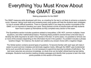 Everything You Must Know About
The GMAT Exam
Making preparation for the GMAT
The GMAT measures skills developed with time, so crowding for the test is not likely to enhance a student’s
score. However, taking mock tests and reviewing exam prep guides will help the students learn strategies
to how to answer difficult questions. There is a penalty option if you keep any section incomplete of the
GMAT, so it is important to develop your pace. Doing several rounds of practice tests will help students
learn how to speed up themselves as they complete every section of the exam.
The Quantitative section includes questions related to inequalities, LCM, HCF, common multiples, linear
equations, and other mathematical basics. Practicing these problems several times is the best way to
develop the skills required to do well in this section of the test. In some cases, it is possible to remove one
or more of the answers depending on the information found in the question. If a problem includes a phrase
“positive integer,” for instance, the student can sideline any answer choice with a negative integer.
The Verbal section contains several types of questions. To become familiar with each type will make it
easier to avoid common mistakes and eliminate negative marks. Although the GMAT uses fundamental
terms such as profit and revenue, it is not necessary to spend time learning hundreds of definitions. The
test never assumes any previous knowledge, so study time can be better utilized learning test-taking
strategies. Students must practice reading complex passages and identify their purpose to earn the most
points possible on this section of the exam.
 