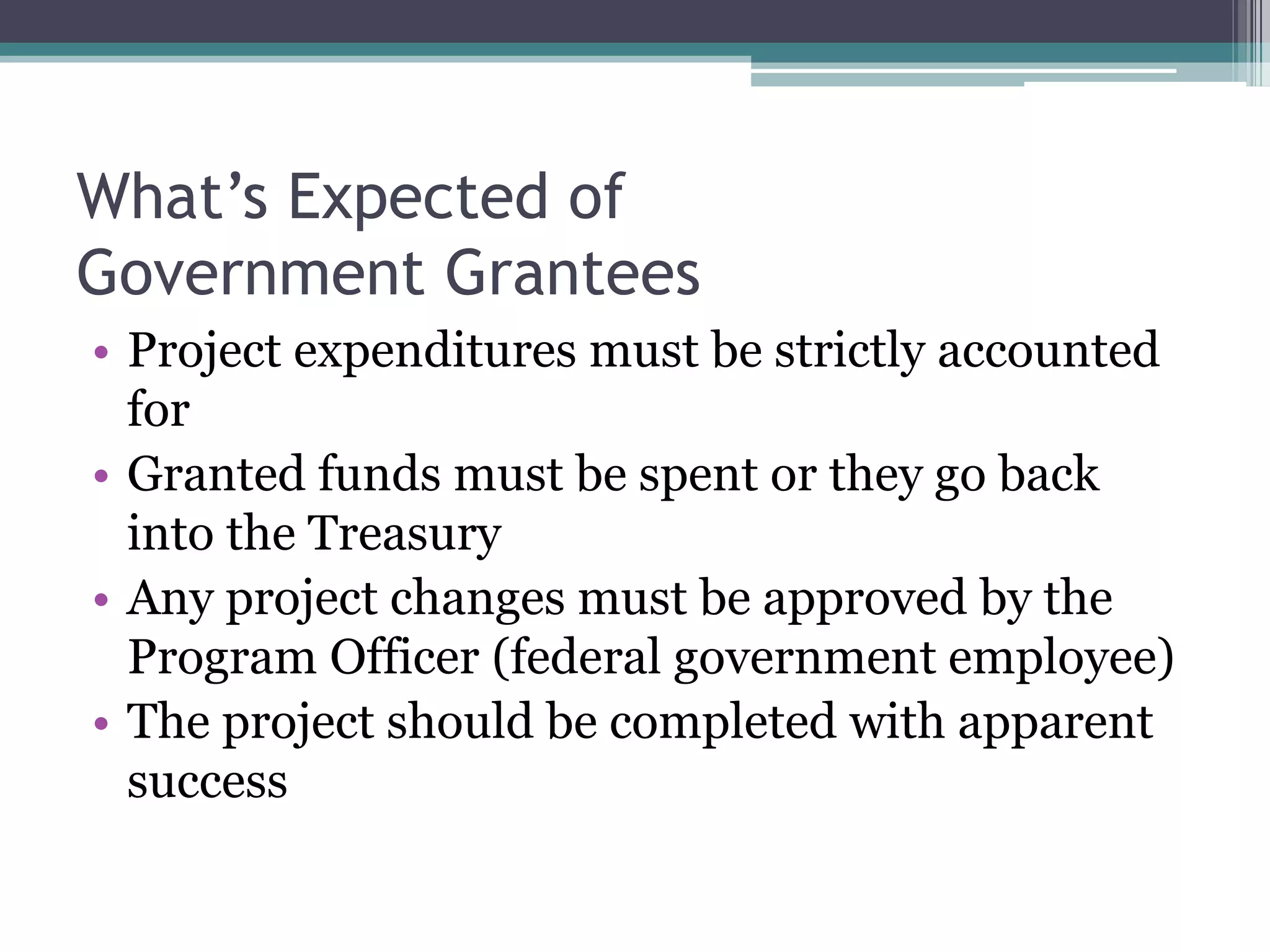 What’s Expected of
Government Grantees
• Project expenditures must be strictly accounted
  for
• Granted funds must be spent or they go back
  into the Treasury
• Any project changes must be approved by the
  Program Officer (federal government employee)
• The project should be completed with apparent
  success
 