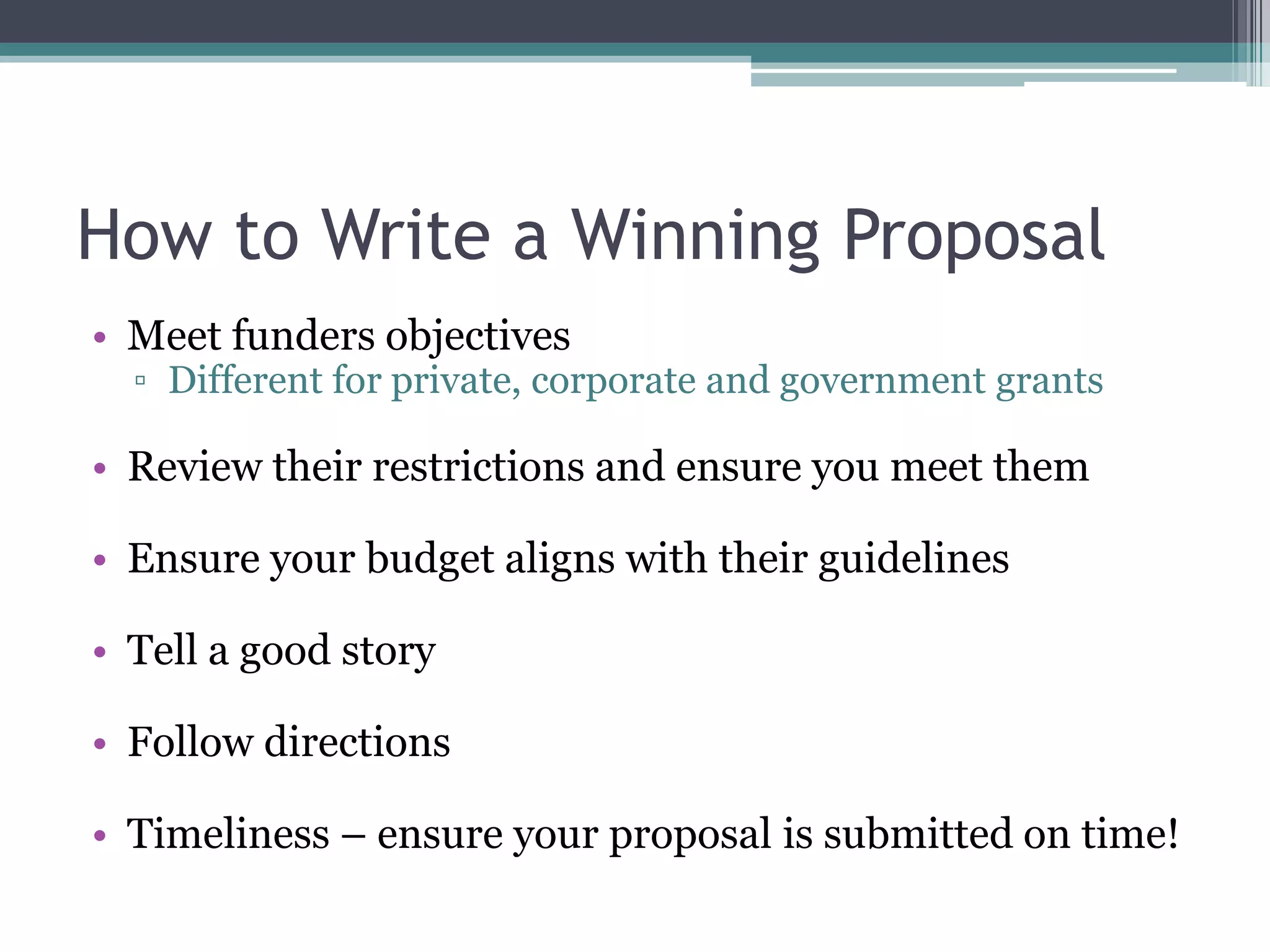 How to Write a Winning Proposal
• Meet funders objectives
  ▫ Different for private, corporate and government grants

• Review their restrictions and ensure you meet them

• Ensure your budget aligns with their guidelines

• Tell a good story

• Follow directions

• Timeliness – ensure your proposal is submitted on time!
 