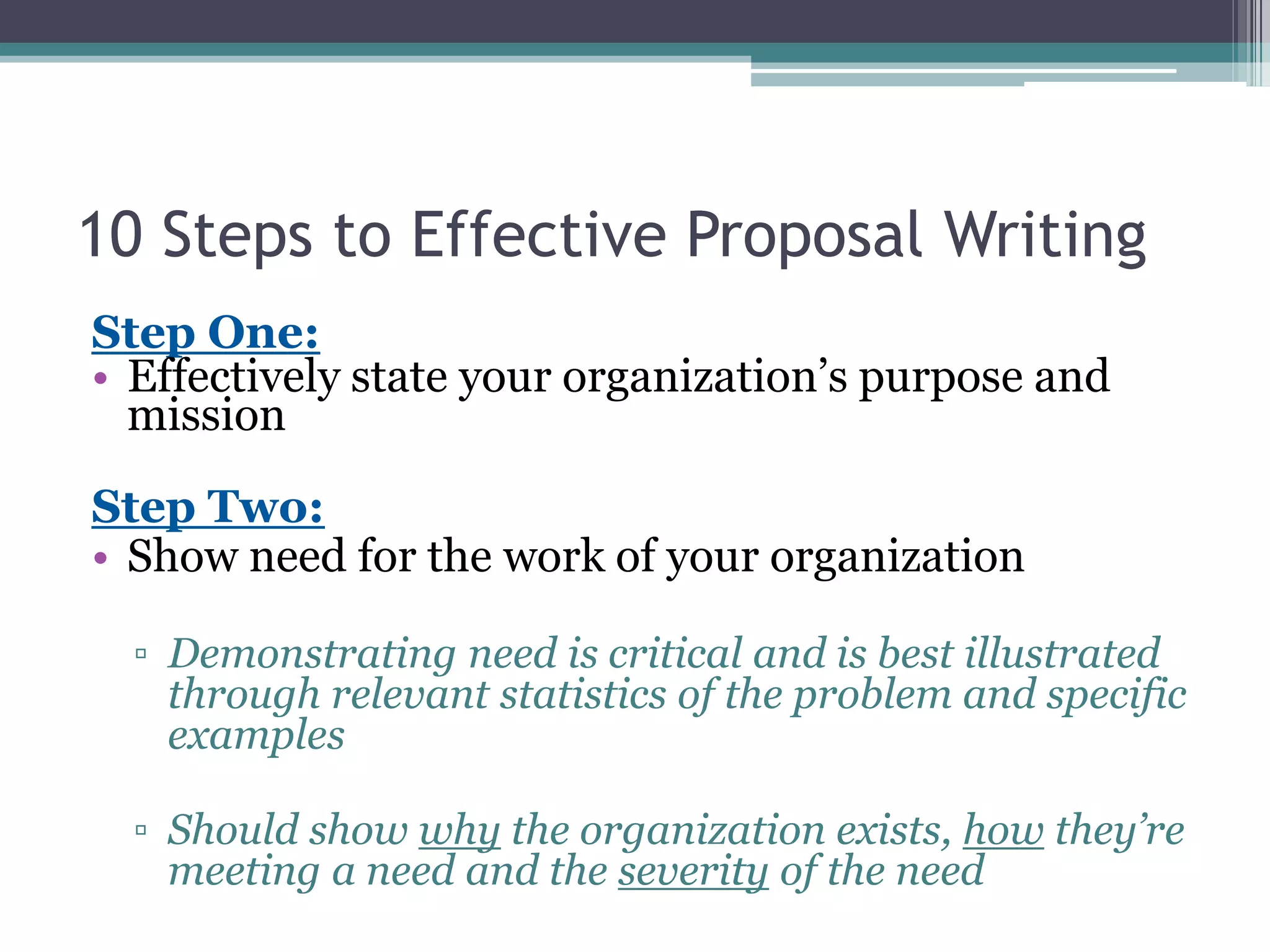 10 Steps to Effective Proposal Writing
Step One:
• Effectively state your organization’s purpose and
  mission

Step Two:
• Show need for the work of your organization

  ▫ Demonstrating need is critical and is best illustrated
    through relevant statistics of the problem and specific
    examples

  ▫ Should show why the organization exists, how they’re
    meeting a need and the severity of the need
 