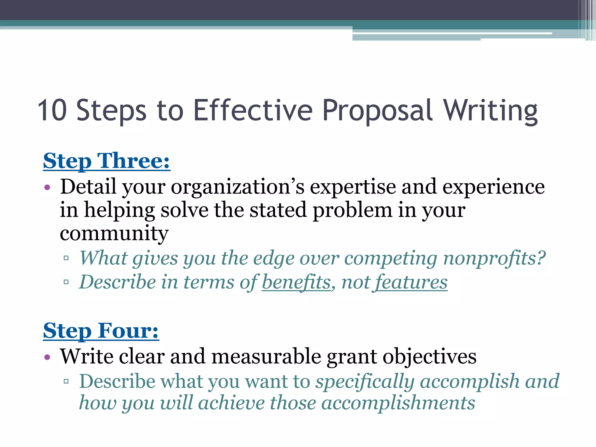 10 Steps to Effective Proposal Writing
Step Three:
• Detail your organization’s expertise and experience
  in helping solve the stated problem in your
  community
  ▫ What gives you the edge over competing nonprofits?
  ▫ Describe in terms of benefits, not features

Step Four:
• Write clear and measurable grant objectives
  ▫ Describe what you want to specifically accomplish and
    how you will achieve those accomplishments
 