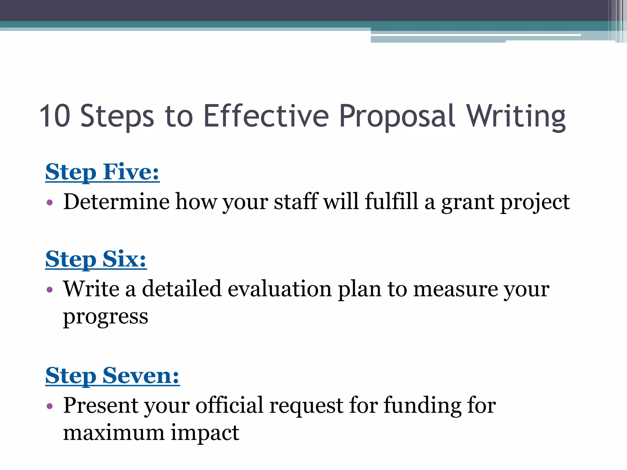 10 Steps to Effective Proposal Writing
Step Five:
• Determine how your staff will fulfill a grant project

Step Six:
• Write a detailed evaluation plan to measure your
  progress

Step Seven:
• Present your official request for funding for
  maximum impact
 