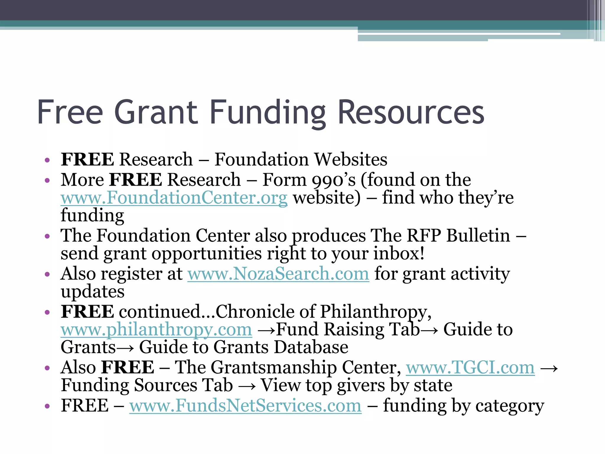 Free Grant Funding Resources
• FREE Research – Foundation Websites
• More FREE Research – Form 990’s (found on the
  www.FoundationCenter.org website) – find who they’re
  funding
• The Foundation Center also produces The RFP Bulletin –
  send grant opportunities right to your inbox!
• Also register at www.NozaSearch.com for grant activity
  updates
• FREE continued…Chronicle of Philanthropy,
  www.philanthropy.com →Fund Raising Tab→ Guide to
  Grants→ Guide to Grants Database
• Also FREE – The Grantsmanship Center, www.TGCI.com →
  Funding Sources Tab → View top givers by state
• FREE – www.FundsNetServices.com – funding by category
 
