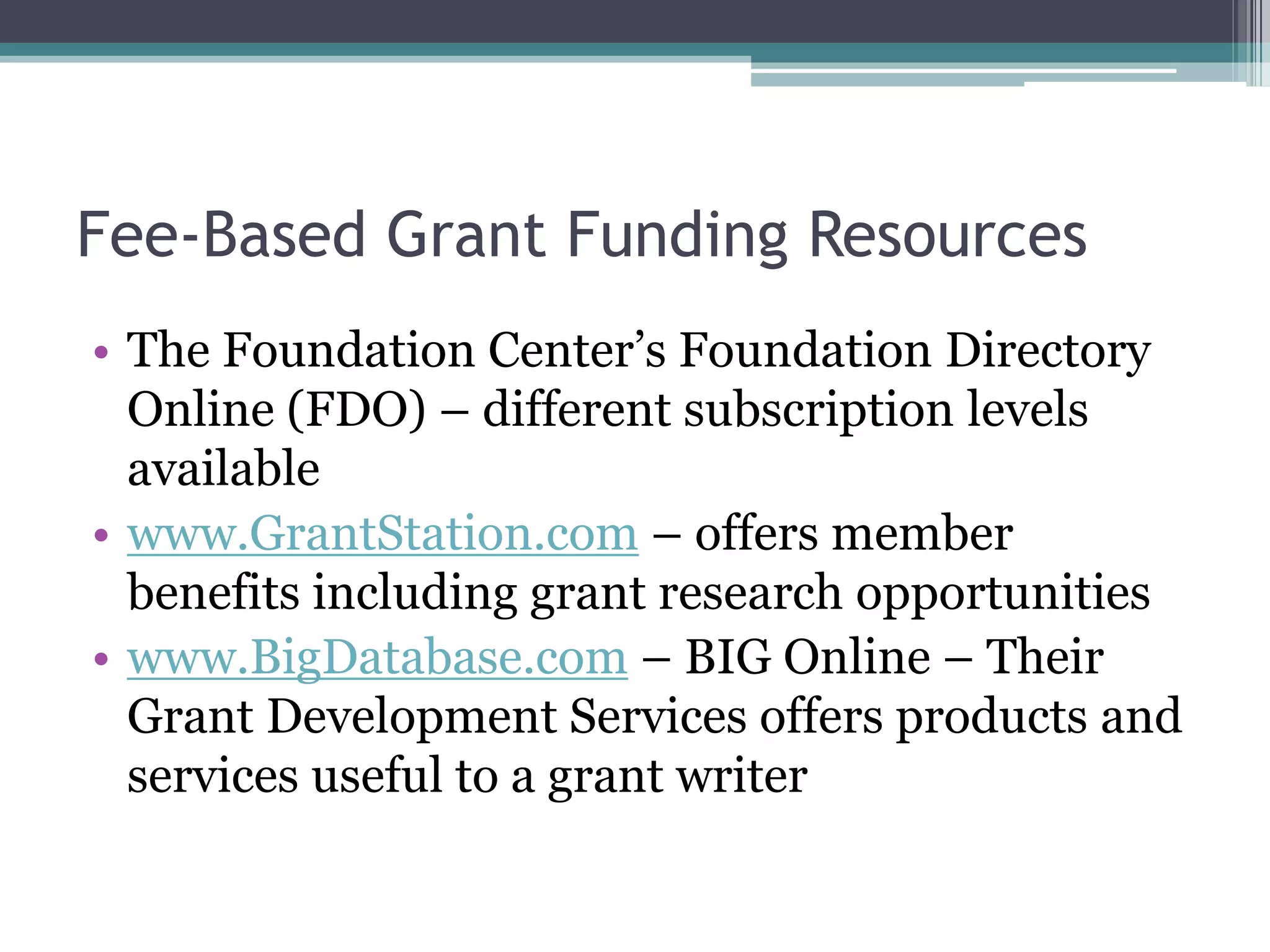 Fee-Based Grant Funding Resources
• The Foundation Center’s Foundation Directory
  Online (FDO) – different subscription levels
  available
• www.GrantStation.com – offers member
  benefits including grant research opportunities
• www.BigDatabase.com – BIG Online – Their
  Grant Development Services offers products and
  services useful to a grant writer
 