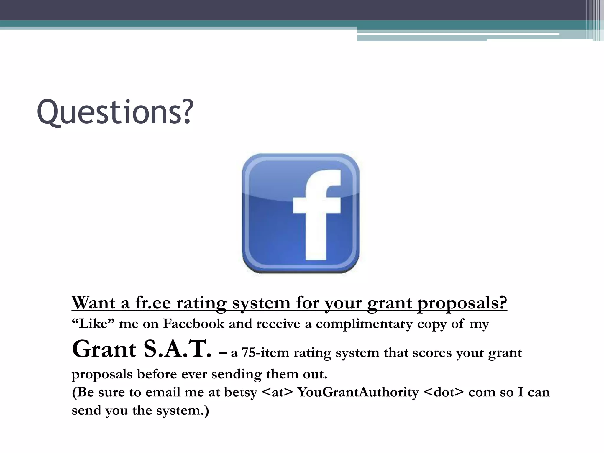 Questions?




  Want a fr.ee rating system for your grant proposals?
  “Like” me on Facebook and receive a complimentary copy of my
  Grant S.A.T. – a 75-item rating system that scores your grant
  proposals before ever sending them out.
  (Be sure to email me at betsy <at> YouGrantAuthority <dot> com so I can
  send you the system.)
 