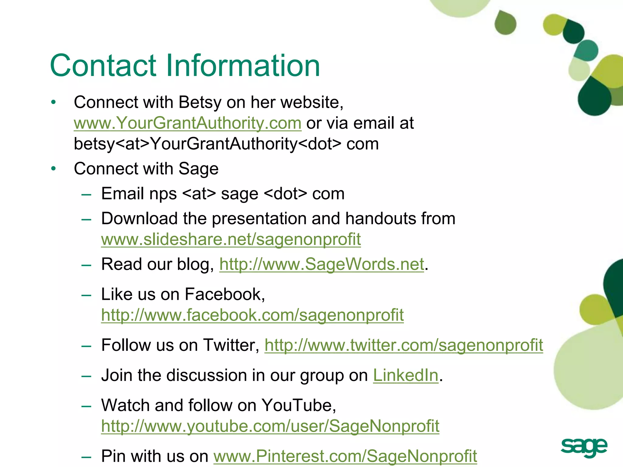 Contact Information
• Connect with Betsy on her website,
  www.YourGrantAuthority.com or via email at
  betsy<at>YourGrantAuthority<dot> com
• Connect with Sage
   – Email nps <at> sage <dot> com
   – Download the presentation and handouts from
     www.slideshare.net/sagenonprofit
   – Read our blog, http://www.SageWords.net.
   – Like us on Facebook,
     http://www.facebook.com/sagenonprofit
   – Follow us on Twitter, http://www.twitter.com/sagenonprofit
   – Join the discussion in our group on LinkedIn.
   – Watch and follow on YouTube,
     http://www.youtube.com/user/SageNonprofit
   – Pin with us on www.Pinterest.com/SageNonprofit
                               21
 
