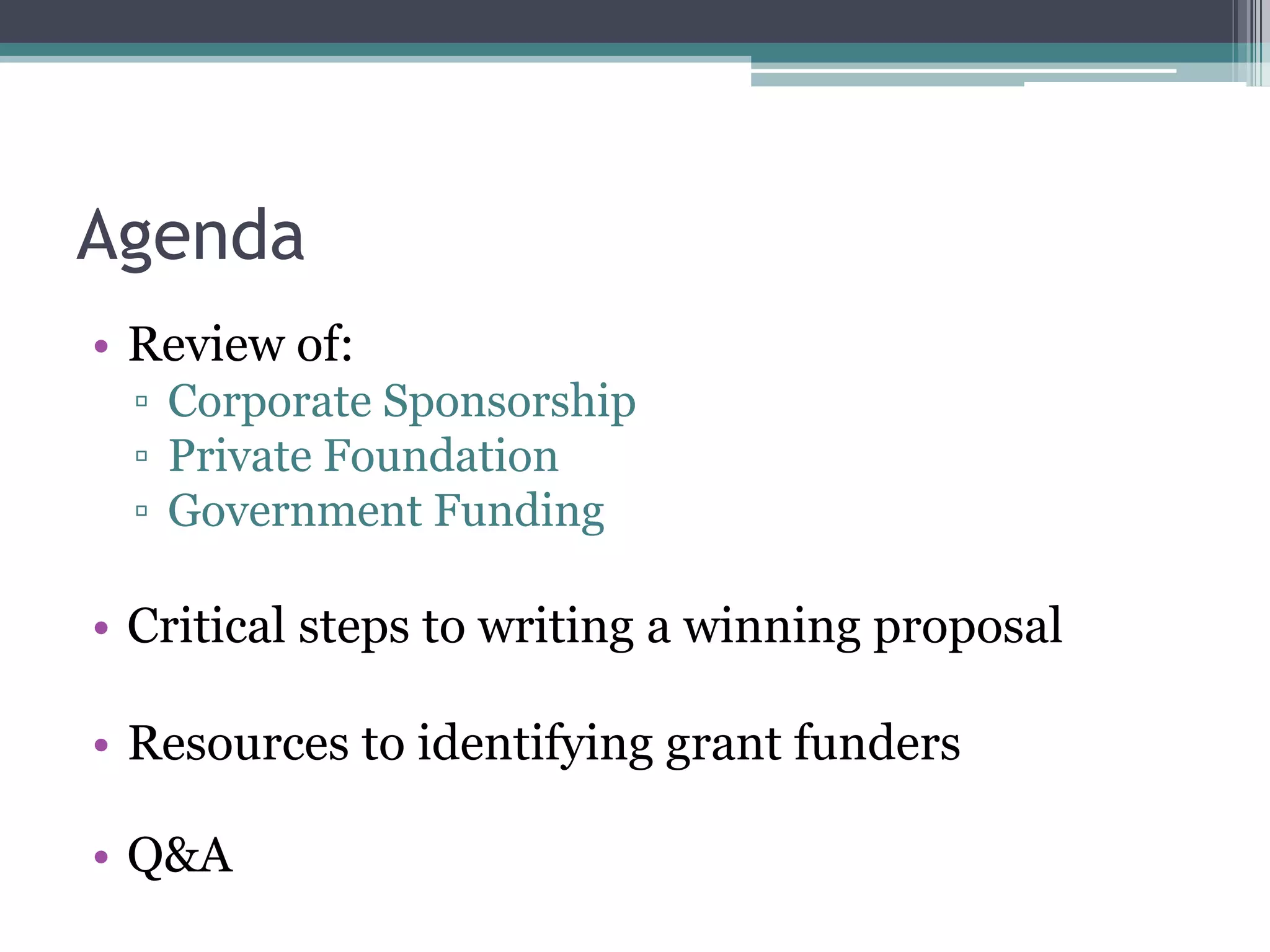 Agenda
• Review of:
 ▫ Corporate Sponsorship
 ▫ Private Foundation
 ▫ Government Funding

• Critical steps to writing a winning proposal

• Resources to identifying grant funders

• Q&A
 