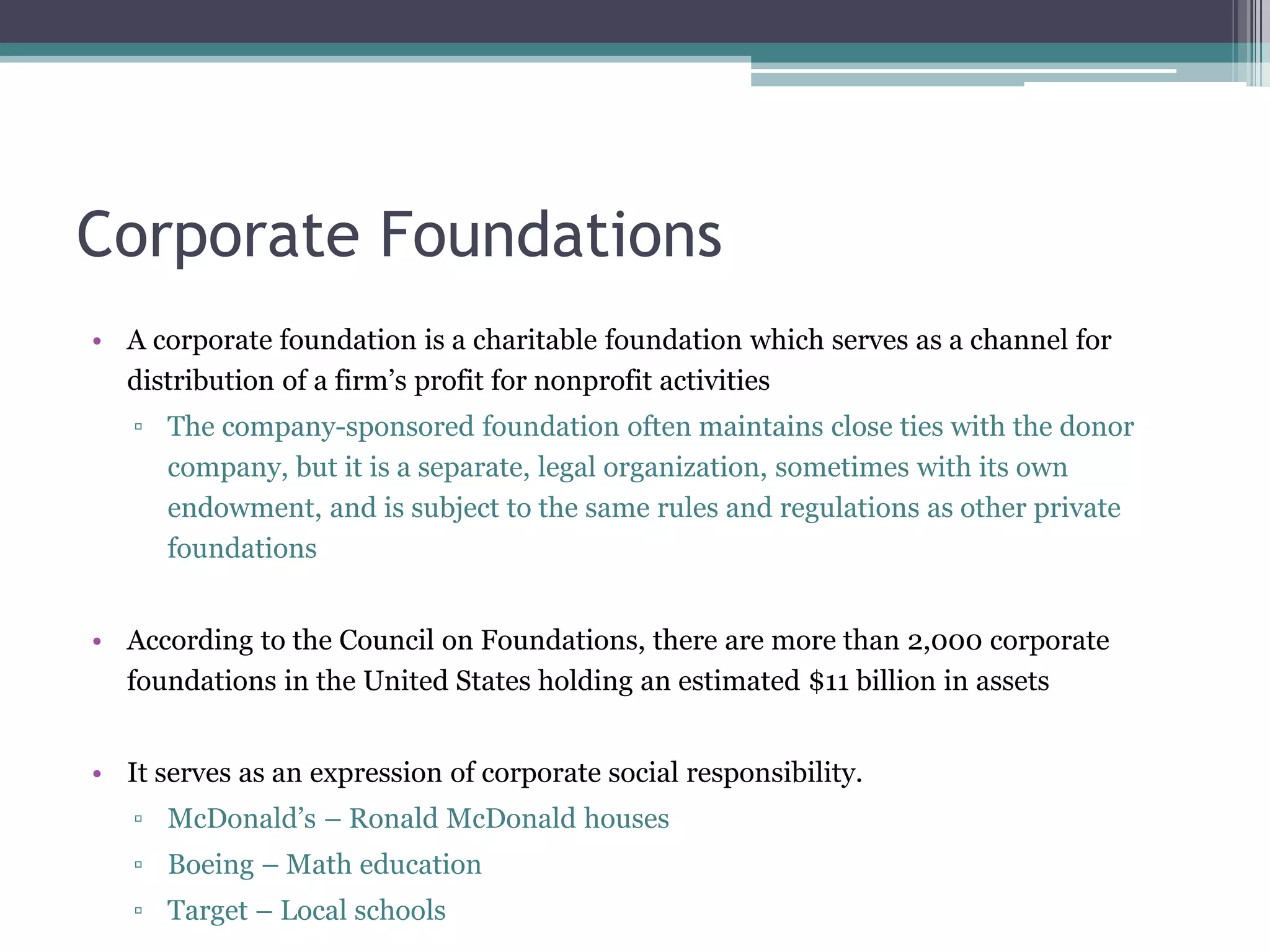 Corporate Foundations
• A corporate foundation is a charitable foundation which serves as a channel for
  distribution of a firm’s profit for nonprofit activities
   ▫ The company-sponsored foundation often maintains close ties with the donor
     company, but it is a separate, legal organization, sometimes with its own
     endowment, and is subject to the same rules and regulations as other private
     foundations


• According to the Council on Foundations, there are more than 2,000 corporate
  foundations in the United States holding an estimated $11 billion in assets


• It serves as an expression of corporate social responsibility.
   ▫ McDonald’s – Ronald McDonald houses
   ▫ Boeing – Math education
   ▫ Target – Local schools
 