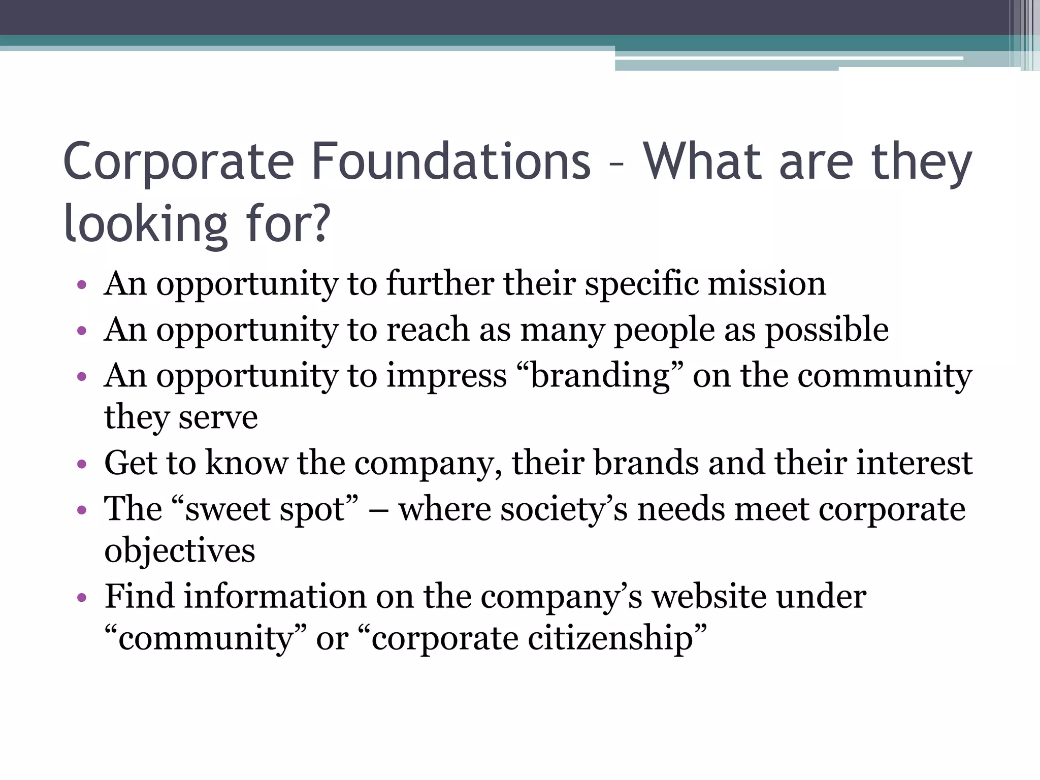 Corporate Foundations – What are they
looking for?
• An opportunity to further their specific mission
• An opportunity to reach as many people as possible
• An opportunity to impress “branding” on the community
  they serve
• Get to know the company, their brands and their interest
• The “sweet spot” – where society’s needs meet corporate
  objectives
• Find information on the company’s website under
  “community” or “corporate citizenship”
 