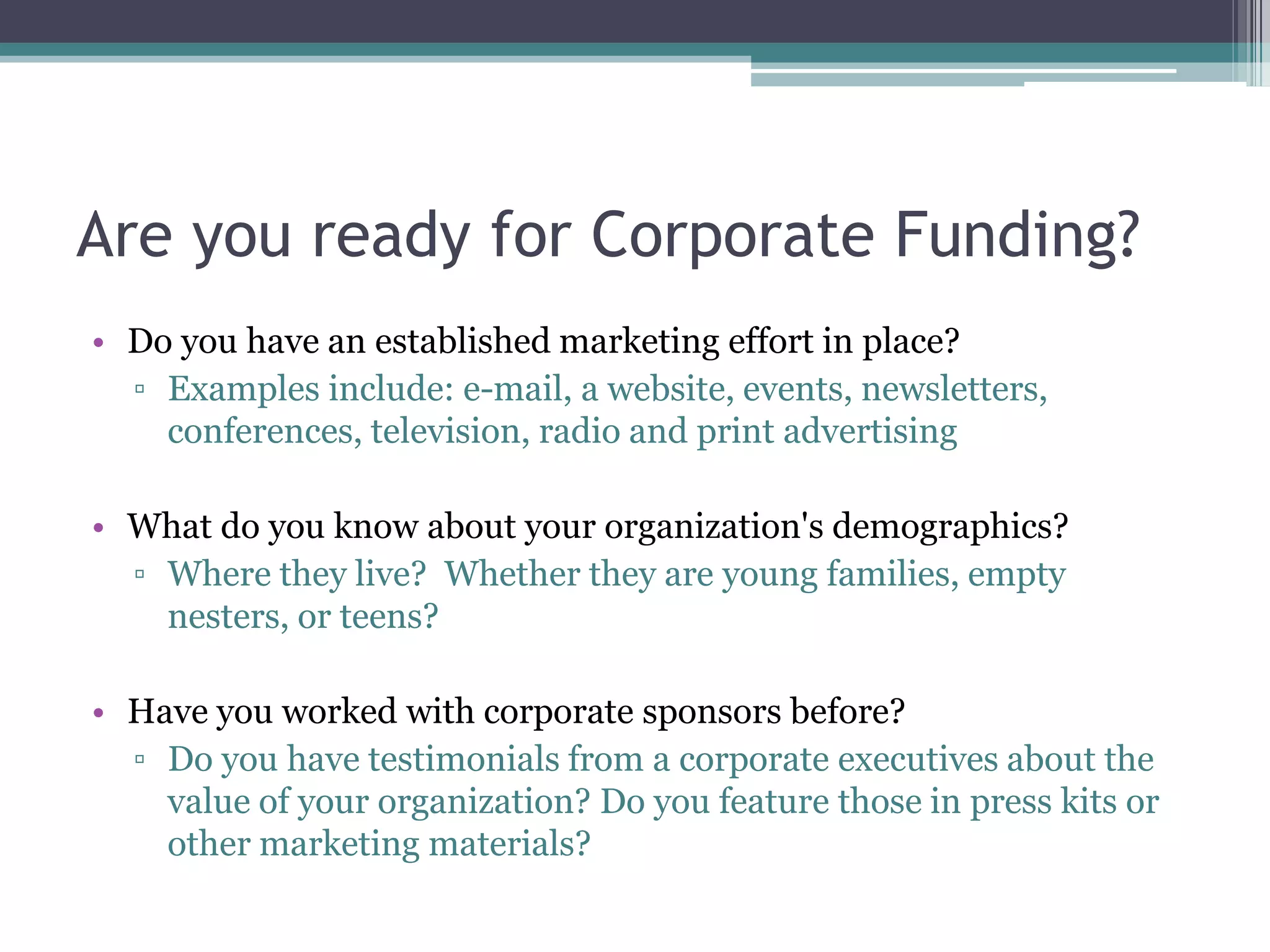 Are you ready for Corporate Funding?
• Do you have an established marketing effort in place?
  ▫ Examples include: e-mail, a website, events, newsletters,
    conferences, television, radio and print advertising

• What do you know about your organization's demographics?
  ▫ Where they live? Whether they are young families, empty
    nesters, or teens?

• Have you worked with corporate sponsors before?
  ▫ Do you have testimonials from a corporate executives about the
    value of your organization? Do you feature those in press kits or
    other marketing materials?
 