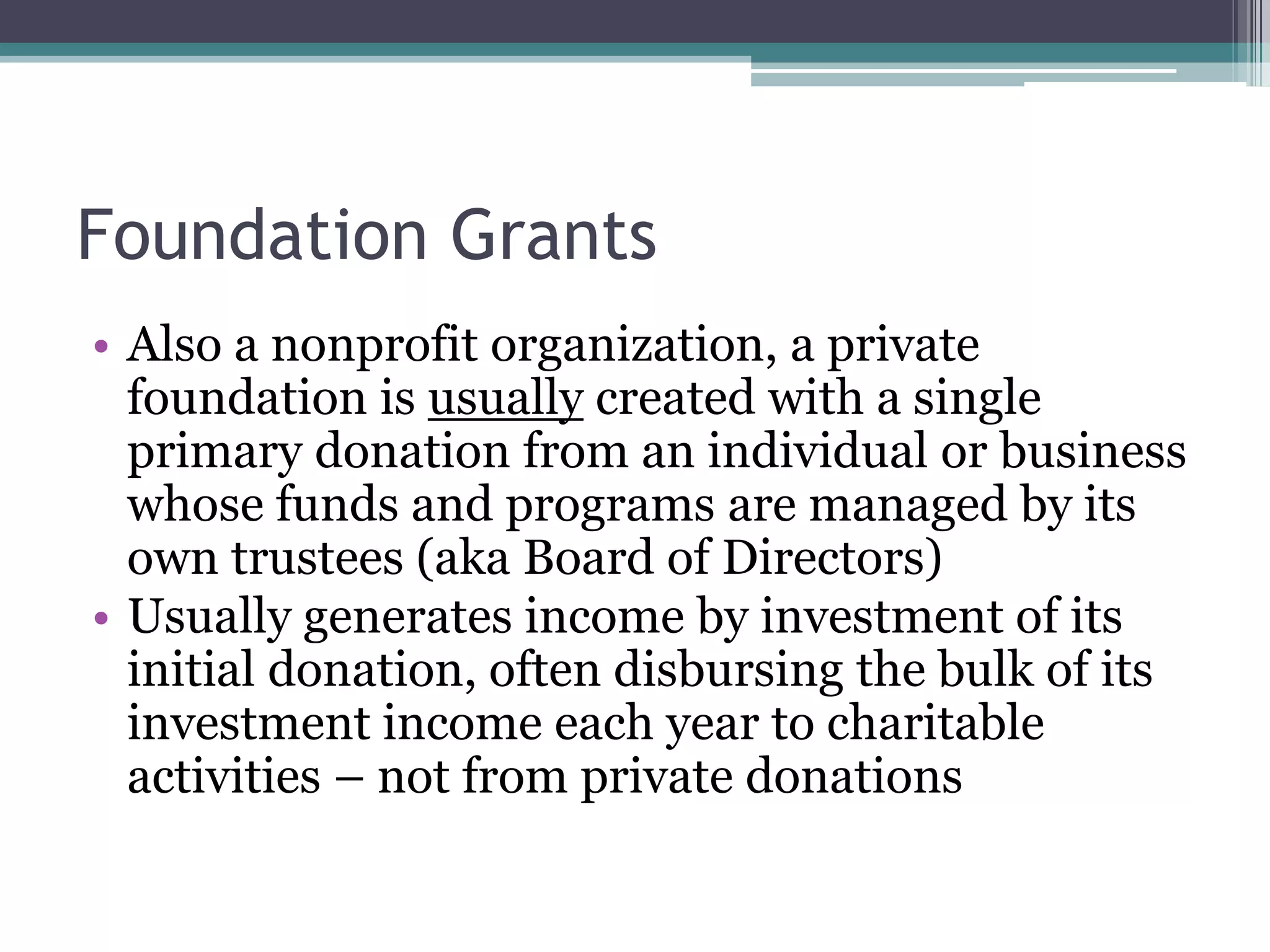 Foundation Grants
• Also a nonprofit organization, a private
  foundation is usually created with a single
  primary donation from an individual or business
  whose funds and programs are managed by its
  own trustees (aka Board of Directors)
• Usually generates income by investment of its
  initial donation, often disbursing the bulk of its
  investment income each year to charitable
  activities – not from private donations
 