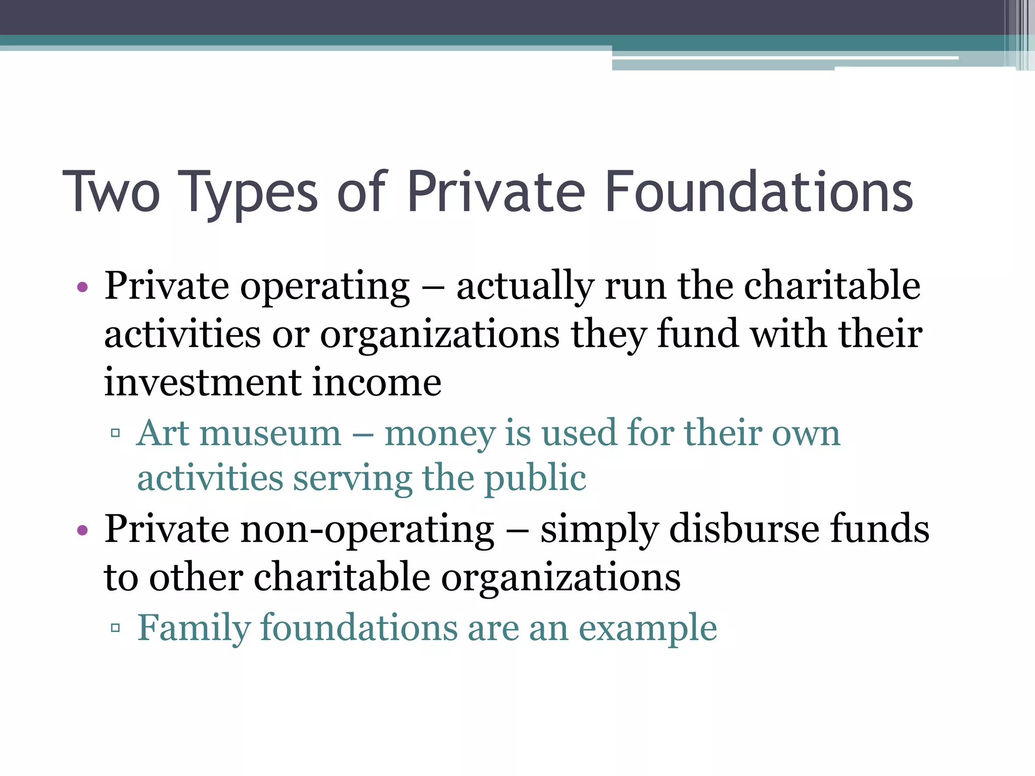Two Types of Private Foundations
• Private operating – actually run the charitable
  activities or organizations they fund with their
  investment income
  ▫ Art museum – money is used for their own
    activities serving the public
• Private non-operating – simply disburse funds
  to other charitable organizations
  ▫ Family foundations are an example
 