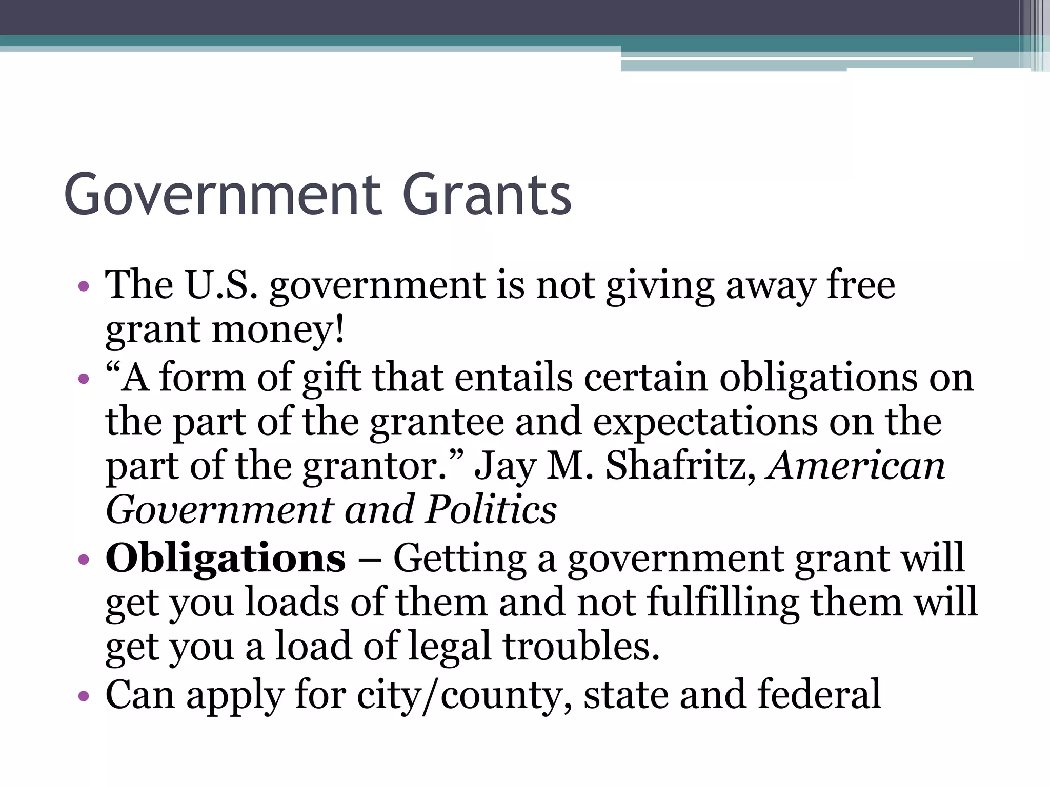 Government Grants
• The U.S. government is not giving away free
  grant money!
• “A form of gift that entails certain obligations on
  the part of the grantee and expectations on the
  part of the grantor.” Jay M. Shafritz, American
  Government and Politics
• Obligations – Getting a government grant will
  get you loads of them and not fulfilling them will
  get you a load of legal troubles.
• Can apply for city/county, state and federal
 