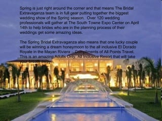Spring is just right around the corner and that means The Bridal
Extravaganza team is in full gear putting together the biggest
wedding show of the Spring season. Over 120 wedding
professionals will gather at The South Towne Expo Center on April
14th to help brides who are in the planning process of their
weddings get some amazing ideas.

The Spring Bridal Extravaganza also means that one lucky couple
will be winning a dream honeymoon to the all inclusive El Dorado
Royale in the Mayan Riviera – Compliments of All Points Travel.
This is an amazing Adults Only, All Inclusive Resort that will take
your breath away.
 