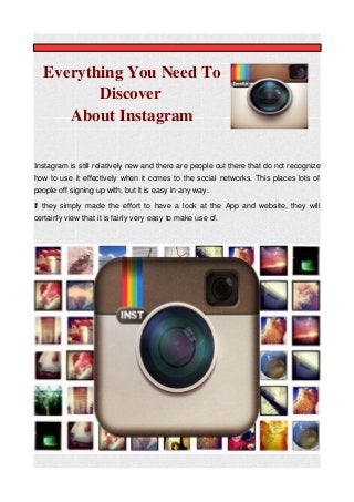 Everything You Need To
Discover
About Instagram
Instagram is still relatively new and there are people out there that do not recognize
how to use it effectively when it comes to the social networks. This places lots of
people off signing up with, but it is easy in any way.
If they simply made the effort to have a look at the App and website, they will
certainly view that it is fairly very easy to make use of.
 
