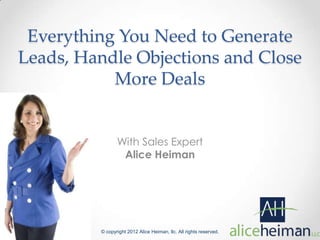 Everything You Need to Generate
Leads, Handle Objections and Close
           More Deals


                With Sales Expert
                 Alice Heiman




         © copyright 2012 Alice Heiman, llc. All rights reserved.
 