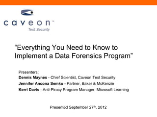 ―Everything You Need to Know to
Implement a Data Forensics Program‖

 Presenters:
 Dennis Maynes - Chief Scientist, Caveon Test Security
 Jennifer Ancona Semko - Partner, Baker & McKenzie
 Kerri Davis - Anti-Piracy Program Manager, Microsoft Learning



                  Presented September 27th, 2012
 