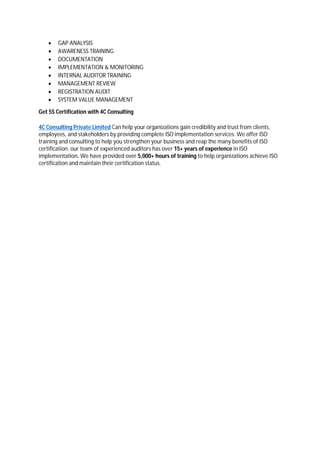  GAP ANALYSIS
 AWARENESS TRAINING
 DOCUMENTATION
 IMPLEMENTATION & MONITORING
 INTERNAL AUDITOR TRAINING
 MANAGEMENT REVIEW
 REGISTRATION AUDIT
 SYSTEM VALUE MANAGEMENT
Get 5S Certification with 4C Consulting
4C Consulting Private Limited Can help your organizations gain credibility and trust from clients,
employees, and stakeholders by providing complete ISO implementation services. We offer ISO
training and consulting to help you strengthen your business and reap the many benefits of ISO
certification. our team of experienced auditors has over 15+ years of experience in ISO
implementation. We have provided over 5,000+ hours of training to help organizations achieve ISO
certification and maintain their certification status.
 