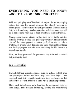 EVERYTHING YOU NEED TO KNOW
ABOUT AIRPORT GROUND STAFF
With the springing up of hundreds of airports in our developing
nation, the need for airport personnel has also skyrocketed in
recent years. The need for efficient ground staff who can handle
both people and cargo has been continuously increasing and will
do in the coming years due to high investment in infrastructure.
Young aspirants who wish to explore their career in the aviation
industry are thus offered this golden opportunity. This entitles to
one of the most popular aviation professions where only a
Diploma in ground Staff Training and your practical knowledge
are the key players to make sure your entry in this industry is
smooth and simple.
Here, we have presented for you some key information related
to this specific field.
Job Description
Ground staff are airport personnel hired by airlines to look after
the passengers before and after they take their flight. Their
principal work is to provide services to their customers so that
they do not face any problem in their whole airport experience.
Their work includes not only handling the passengers but also
their cargo. This includes inspecting, storing and transporting
 