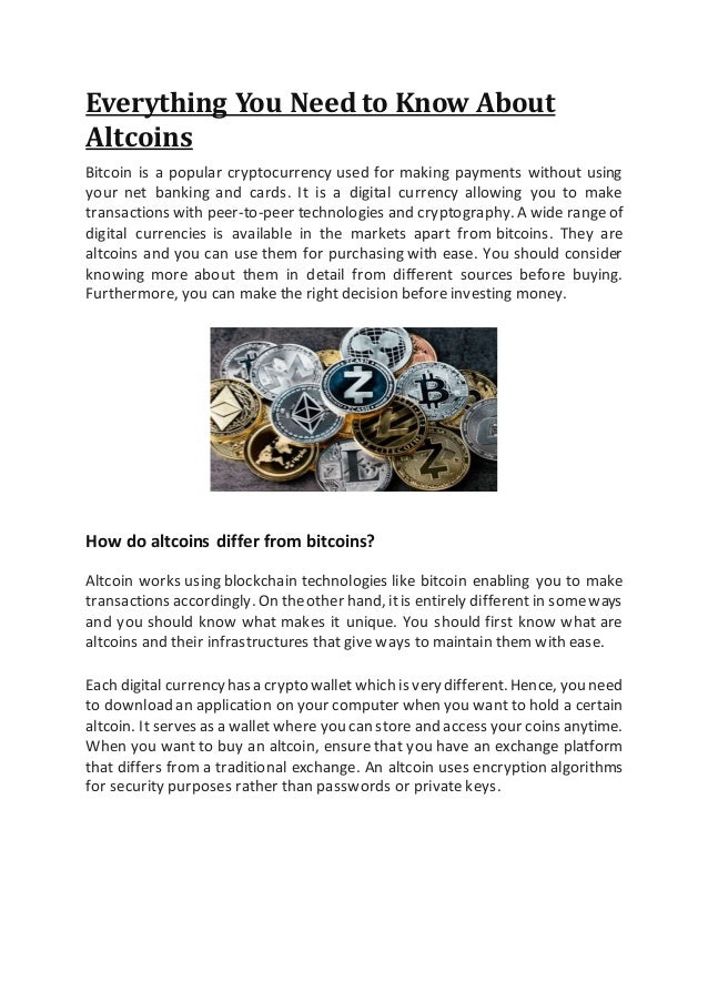 Everything You Need to Know About
Altcoins
Bitcoin is a popular cryptocurrency used for making payments without using
your net banking and cards. It is a digital currency allowing you to make
transactions with peer-to-peer technologies and cryptography. A wide rangeof
digital currencies is available in the markets apart from bitcoins. They are
altcoins and you can use them for purchasing with ease. You should consider
knowing more about them in detail from different sources before buying.
Furthermore, you can make the right decision before investing money.
How do altcoins differ from bitcoins?
Altcoin works using blockchain technologies like bitcoin enabling you to make
transactions accordingly. On theother hand, itis entirely differentin someways
and you should know what makes it unique. You should first know what are
altcoins and their infrastructures that give ways to maintain them with ease.
Each digital currencyhasa cryptowallet which is verydifferent.Hence, you need
to download an application on your computer when you want to hold a certain
altcoin. Itserves as a wallet where you can store and access your coins anytime.
When you want to buy an altcoin, ensure that you have an exchange platform
that differs from a traditional exchange. An altcoin uses encryption algorithms
for security purposes rather than passwords or private keys.
 