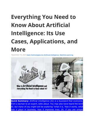 Everything You Need to
Know About Artificial
Intelligence: Its Use
Cases, Applications, and
More
November 10, 2021 Dash Technologies Inc Artificial Intelligence, Machine Learning
Quick Summary: Artificial Intelligence (AI) is a buzzword that everyone,
from a layman to an expert, talks about. You may also have heard the term
AI, but many of you might still be exploring “what it is, ‘how it works, what
role it plays in business, how it improves lives. Or, if you are simply
 