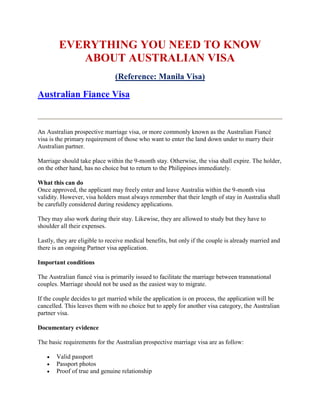 EVERYTHING YOU NEED TO KNOW
           ABOUT AUSTRALIAN VISA
                               (Reference: Manila Visa)

Australian Fiance Visa


An Australian prospective marriage visa, or more commonly known as the Australian Fiancé
visa is the primary requirement of those who want to enter the land down under to marry their
Australian partner.

Marriage should take place within the 9-month stay. Otherwise, the visa shall expire. The holder,
on the other hand, has no choice but to return to the Philippines immediately.

What this can do
Once approved, the applicant may freely enter and leave Australia within the 9-month visa
validity. However, visa holders must always remember that their length of stay in Australia shall
be carefully considered during residency applications.

They may also work during their stay. Likewise, they are allowed to study but they have to
shoulder all their expenses.

Lastly, they are eligible to receive medical benefits, but only if the couple is already married and
there is an ongoing Partner visa application.

Important conditions

The Australian fiancé visa is primarily issued to facilitate the marriage between transnational
couples. Marriage should not be used as the easiest way to migrate.

If the couple decides to get married while the application is on process, the application will be
cancelled. This leaves them with no choice but to apply for another visa category, the Australian
partner visa.

Documentary evidence

The basic requirements for the Australian prospective marriage visa are as follow:

      Valid passport
      Passport photos
      Proof of true and genuine relationship
 