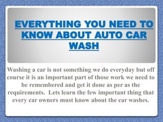 EVERYTHING YOU NEED TO
KNOW ABOUT AUTO CAR
WASH
Washing a car is not something we do everyday but off
course it is an important part of those work we need to
be remembered and get it done as per as the
requirements. Lets learn the few important thing that
every car owners must know about the car washes.
 