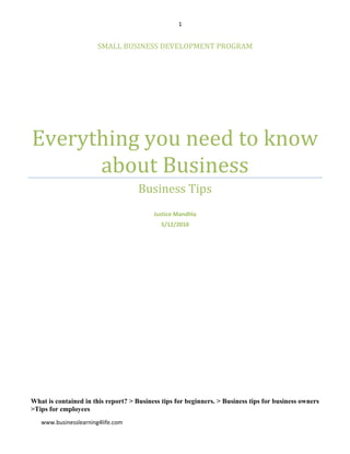 Small business development programEverything you need to know about BusinessBusiness TipsJustice Mandhla5/12/2010What is contained in this report? > Business tips for beginners. > Business tips for business owners  >Tips for employees<br /> Everything You Need To Know About Business<br />My goal with this report is straight forward. To provide you with tips and strategies that you can use whether you’re an employee, you want to start your own business or you are a business owner.<br />,[object Object],                               Business Building Blocks Guide for Beginners   <br />There is no step by step roadmap to business success; but the following factors could guide you in building your business, help you eliminate guess work and start your business on a sound foundation.<br />Decision – You have to make a conscious decision that you want to be an entrepreneur. <br /> Making a conscious decision for yourself is very important before you go into business for yourself. If you know you enjoy going to bed early, why would you start a business as a late-night delivery driver? If you know you don’t like working with kids, why would you start a business as a day care owner?<br />By taking a conscious decision of what you like, you can find a small business for yourself that is much more fun for you to own. The more fun a business is for you, the more you will work at it and the better the business will do. You have to like what you do because you will be spending a lot of time with it. You need to think of it as a joy to do, not a chore to accomplish. Making the right decision can make that happen for you.<br />  The single most important success factor for entrepreneurs is choosing the right business.<br />There are three common ways to get into business. You may start a business as an enterprise, you could buy an existing business or you could decide to purchase a franchise. What is the purpose of your business? For most people it’s to gain financial freedom and have time to do what they want with their lives.  Often the best way to identify which type of business to start is to examine where your expertise and passions intersect. Therefore evaluate your expertise and passions. <br />What is your expertise? <br />Your expertise is your level of knowledge and familiarity with a specific subject - your knowledge, education, skills and abilities. <br />What is your passion? <br />Your passions are the pursuits that you find personally inspiring or enriching - your hobbies and interests.<br />Starting a business that combines your expertise and passions is an excellent idea.<br /> You will choose the type of business that complements your interests, past experiences and knowledge background.  Before you put too much work into your future business, make sure that the area you choose is the right one for you.<br />  There’s no right or wrong business – but there are businesses that are right or wrong for you. <br />Many small business owners fail a few times before they get it right, but if you review your goals, interests, hobbies and skills this will give you an accurate assessment of what kind of business would be a good match for you considering all these factors. <br />Starting Your Business  <br />To start building a business is not quick and easy. It requires some serious thinking and work. Why do you want to start a business?  Do you love the product/service or business you want to start?  Do you have passion for this business? Will you have staying power and resilience to hang in there until you succeed? Are you starting a business because you think it is easy to start and affordable? Does it promise to make you lots of money in a short time?  What skills do you possess? How will your skills help you to start building a business? If you don’t have skills, how will you acquire those skills? What makes you think this business is right for you? Why do you think building this business will offer you the best chance of success? Are you really cut out for this business? What makes you tick? <br />If you have answered the questions honestly as mapped out above and wrote down the answers in a note book, you can begin assessing yourself whether you are ready to start your own business.<br />Visit businesses of the type you want to start and talk to people who work there. As an example, say you want to start a business of fixing computers, your ability and skills in electronics will be an essential prerequisite. If you want to paint business premises your prerequisites could be on heights and safety and electronic skills would have no impact on your ability to build and run your business successfully. If you like working outdoors, working in a cubicle will frustrate and make you miserable- why not choose gardening or landscaping instead. <br />Once you have identified a business you would like to start, ask yourself the following questions;<br />,[object Object]