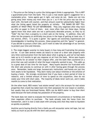 1. The price on the listing is a price the listing agent thinks is appropriate. This is NOT
a guaranteed price from the bank. This is just a real estate agent’s suggestion for a
marketable price. Some agents get it right, and some do not. Banks are not into
giving away their money any more than you or I, so if the list price was too low to
start with, the bank will counter, and that amount could be substantially higher than
what the listing agent listed the property at initially. THE BANKS DO NOT TELL
AGENTS AT WHAT PRICE TO LIST BEFOREHAND. They only negotiate after they have
an offer on paper in front of them. And, more often than not these days, listing
agents know that short sales are not a particularly desirable process, so they try to
“hide” the fact that a property is a short sale on the listing. In addition, they will
often list the property at artificially low prices in the hope of getting at least one, if
not several, offers. It is quite a game! Our agents are extremely experienced and
knowledgeable in handling this process, these properties and this “game” in general.
If you decide to pursue a short sale, you’ll want to take full advantage of our services
to protect your time and interests.

2. The single biggest surprise to many buyers is how long and frustrating the process
can be. It can take several weeks (at least!) to close on a short sale property with
very little communication from the bank about what is going on…and we’ve had deals
take up to 4-5 months to get any response at all from the bank. We've seen buyers
wait months for an answer to their original offer, and the bank then countered at a
price that was well outside of what the buyer originally wanted to pay. This adds up
to a great deal of lost time for the buyer. Many buyers become too frustrated with
the short sale process to continue on with it after having gone through the process
once. Remember, banks are large, bureaucratic institutions, and homes are just line
item assets to be liquidated. They don't really care about timelines or the emotion of
buying a home. We strongly recommend that if you have a short period of time to
research, and a limited amount of time to spend on this acquisition, then do not
waste your time with short sales. The majority of deals never work out, and it takes
months to come to that realization.

On the other hand, REO means "real estate owned" and is the acronym for real estate
properties that a bank has taken back into their possession for one reason or another,
but usually they are foreclosed homes. REO's can be MUCH easier to buy than short
sales because the bank already has possession of the property.

The bank does not need to evaluate the homeowner's circumstances or hardships and
then negotiate offers to purchase. The bank already took the home from the
homeowner, and it is now a stale asset with carrying costs that they need to liquidate
as quickly as possible.

Anytime you're buying directly from a bank you will encounter some red tape, but not
nearly as much as you do with the short sale process.


                                                                                        10
 
