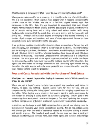 What happens if the property that I want to buy gets multiple offers on it?

When you do make an offer on a property, it is possible to be one of multiple offers.
This is a real possibility, which surprises most people when it happens considering the
current state of our market. We are in a fantastic buyer's market right now
nationwide in the U.S. But, it's also important to understand that even though
Arizona home prices have fallen sharply over the past couple of years, we still have a
lot of people moving here and a fairly robust real estate market with strong
fundamentals, meaning that the great deals are not a secret, and they generally sell
pretty fast. Investors and Canadian buyers are helping to buy excess inventory in a
number of price ranges and locations, and some of these segments of the market have
actually become quite competitive in the past year.

If we get into a multiple counter offer situation, there are number of factors that will
come into play, not the least of which is the strength of the buyer. The more money
you are willing to put down, the better. Most buyers are still trying to buy homes for
5% and 10% down here in the U.S., whereas Canadians have to put at least 20% down
to qualify for financing. This makes Canadian buyers very attractive in a competitive
situation. It's up to your real estate agent to promote and sell you as the best buyer
for the property, and to make sure you win the multiple counter offer situation. Our
agents are well versed in the right questions to ask the listing agent before writing
the offer, the right way to write the most powerful and competitive offer, and the
steps needed to take to get the property!

Fees and Costs Associated with the Purchase of Real Estate
What fees can I expect to pay when buying Arizona real estate? What commission
or fee do you charge?

When you use a buyer’s agent to help you research and purchase real estate in
Arizona, it costs you nothing. Buyer's agents work for free for you, and are
compensated by sharing the listing agent's commission for bringing a good buyer to
the table. When buying a new property, the buyer’s agent is paid a commission by
the builder for bringing a strong buyer to purchase a property. (That's part of the
reason they don't want you to come with an agent.) Our team’s primary fees are paid
by these listings agents or builders at close of escrow when you purchase a property.

In addition, we do charge a small $495 transaction fee as part of your closing costs for
the service of managing your entire transaction’s closing. Not all real estate agents
will provide you with the level of assistance needed to make your closing a smooth
and simple process. The toughest work usually begins once we have a contract!
Because no attorneys are involved here, real estate agents are the ones that manage


                                                                                     12
 