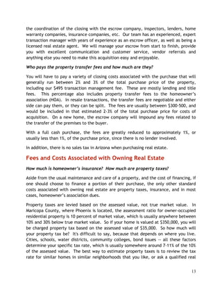 the coordination of the closing with the escrow company, inspectors, lenders, home
warranty companies, insurance companies, etc. Our team has an experienced, expert
transaction manager with years of experience as an escrow officer, as well as being a
licensed real estate agent. We will manage your escrow from start to finish, provide
you with excellent communication and customer service, vendor referrals and
anything else you need to make this acquisition easy and enjoyable.

Who pays the property transfer fees and how much are they?

You will have to pay a variety of closing costs associated with the purchase that will
generally run between 2% and 3% of the total purchase price of the property,
including our $495 transaction management fee. These are mostly lending and title
fees. This percentage also includes property transfer fees to the homeowner’s
association (HOA). In resale transactions, the transfer fees are negotiable and either
side can pay them, or they can be split. The fees are usually between $300-500, and
would be included in that estimated 2-3% of the total purchase price for costs of
acquisition. On a new home, the escrow company will impound any fees related to
the transfer of the premises to the buyer.

With a full cash purchase, the fees are greatly reduced to approximately 1%, or
usually less than 1%, of the purchase price, since there is no lender involved.

In addition, there is no sales tax in Arizona when purchasing real estate.

Fees and Costs Associated with Owning Real Estate
How much is homeowner’s insurance? How much are property taxes?

Aside from the usual maintenance and care of a property, and the cost of financing, if
one should choose to finance a portion of their purchase, the only other standard
costs associated with owning real estate are property taxes, insurance, and in most
cases, homeowner’s association dues.

Property taxes are levied based on the assessed value, not true market value. In
Maricopa County, where Phoenix is located, the assessment ratio for owner-occupied
residential property is 10 percent of market value, which is usually anywhere between
10% and 30% below true market value. So if your home is valued at $350,000, you will
be charged property tax based on the assessed value of $35,000. So how much will
your property tax be? It's difficult to say, because that depends on where you live.
Cities, schools, water districts, community colleges, bond issues -- all these factors
determine your specific tax rate, which is usually somewhere around 7-11% of the 10%
of the assessed value. The best way to estimate property taxes is to review the tax
rate for similar homes in similar neighborhoods that you like, or ask a qualified real


                                                                                   13
 