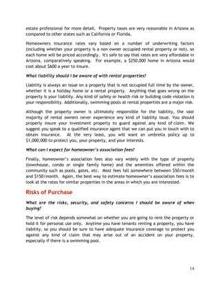 estate professional for more detail. Property taxes are very reasonable in Arizona as
compared to other states such as California or Florida.

Homeowners insurance rates vary based on a number of underwriting factors
(including whether your property is a non owner occupied rental property or not), so
each home will be priced accordingly. It's safe to say that rates are very affordable in
Arizona, comparatively speaking. For example, a $250,000 home in Arizona would
cost about $600 a year to insure.

What liability should I be aware of with rental properties?

Liability is always an issue on a property that is not occupied full time by the owner,
whether it is a holiday home or a rental property. Anything that goes wrong on the
property is your liability. Any kind of safety or health risk or building code violation is
your responsibility. Additionally, swimming pools at rental properties are a major risk.

Although the property owner is ultimately responsible for the liability, the vast
majority of rental owners never experience any kind of liability issue. You should
properly insure your investment property to guard against any kind of claim. We
suggest you speak to a qualified insurance agent that we can put you in touch with to
obtain insurance. At the very least, you will want an umbrella policy up to
$1,000,000 to protect you, your property, and your interests.

What can I expect for homeowner’s association fees?

Finally, homeowner’s association fees also vary widely with the type of property
(townhouse, condo or single family home) and the amenities offered within the
community such as pools, gates, etc. Most fees fall somewhere between $50/month
and $150/month. Again, the best way to estimate homeowner’s association fees is to
look at the rates for similar properties in the areas in which you are interested.

Risks of Purchase
What are the risks, security, and safety concerns I should be aware of when
buying?

The level of risk depends somewhat on whether you are going to rent the property or
hold it for personal use only. Anytime you have tenants renting a property, you have
liability, so you should be sure to have adequate insurance coverage to protect you
against any kind of claim that may arise out of an accident on your property,
especially if there is a swimming pool.




                                                                                        14
 